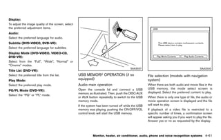 Black plate (267,1)




Display:        GUID-D73A39BF-43C8-459F-9C24-47B7F579C407
To adjust the image quality of the screen, select
the preferred adjustment items.
Audio:          GUID-D73A39BF-43C8-459F-9C24-47B7F579C407
Select the preferred language for audio.
Subtitle (DVD-VIDEO, DVD-VR):
                GUID-D73A39BF-43C8-459F-9C24-47B7F579C407
Select the preferred language for subtitles.
Display Mode (DVD-VIDEO, VIDEO-CD,
DVD-VR):      GUID-D73A39BF-43C8-459F-9C24-47B7F579C407
Select from the “Full”, “Wide”, “Normal” or
“Cinema” modes.
                                                                                                         SAA3557                                                  SAA2500
Title List (DVD-VR):
                GUID-D73A39BF-43C8-459F-9C24-47B7F579C407
Select the preferred title from the list.                      USB MEMORY OPERATION (if so                             File selection (models with navigation
Play Mode: GUID-D73A39BF-43C8-459F-9C24-47B7F579C407           equipped) GUID-1911C9E0-A85B-4796-B0E6-1983A3CCE23D     system)      GUID-8C3D41CC-4A4A-4890-99A6-A075C3299677
Select the preferred play mode.                                Audio main operation
                                                                           GUID-EC470606-27FA-41BF-8B6E-3F3D06147A2A
                                                                                                                       When there are both audio and movie files in the
                                                               Open the console lid and connect a USB                  USB memory, the mode select screen is
PG/PL Mode (DVD-VR):
               GUID-D73A39BF-43C8-459F-9C24-47B7F579C407
                                                               memory as illustrated. Then, push the DISC·AUX          displayed. Select the preferred content to play.
Select the “PG” or “PL” mode.
                                                               or AUX button repeatedly to switch to the USB           When there is only one type of file, the audio or
                                                               memory mode.                                            movie operation screen is displayed and the file
                                                               If the system has been turned off while the USB         will start to play.
                                                               memory was playing, pushing the ON·OFF/VOL              If playback of a video file is restricted to a
                                                               control knob will start the USB memory.                 specific number of times, a confirmation screen
                                                                                                                       will appear asking you if you want to play the file.
                                                                                                                       Answer yes or no as requested by the display.



                                                                           Monitor, heater, air conditioner, audio, phone and voice recognition systems                4-61


                                                            [ Edit: 2011/ 7/ 18 Model: Z51-D ]
 