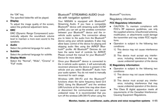 Black plate (271,1)




    the “OK” key.                                    Bluetooth® STREAMING AUDIO (mod-                         Bluetooth® functions.
    The specified folder/file will be played.        els with navigation system)
                                                                  GUID-7C5387E1-2FFC-446A-8C32-80F22C893E68   Regulatory information
.   Display                                          Your NISSAN is equipped with Bluetooth ®                              GUID-E8BCBECC-3690-4404-A5A8-1565F8965F62

                                                     Streaming Audio. If you have a compatible                FCC Regulatory information:
    To adjust the image quality of the screen,                                                                               GUID-D73A39BF-43C8-459F-9C24-47B7F579C407

    select the preferred adjustment items.           Bluetooth® device with streaming audio (A2DP             . CAUTION: To maintain compliance with
.   DRC                                              profile), you can set up the wireless connection            FCC’s RF exposure guidelines, use only
                                                     between your Bluetooth® device and the in-                  the supplied antenna. Unauthorized antenna,
    DRC (Dynamic Range Compression) auto-
                                                     vehicle audio system. This connection allows                modification, or attachments could damage
    matically adjusts the soundtrack volume
                                                     you to listen to the audio from the Bluetooth®              the transmitter and may violate FCC regula-
    level to maintain a more even sound to the
                                                     device using your vehicle speakers. It also may             tions.
    speakers.
                                                     allow basic control of the device for playing and        . Operation is subject to the following two
.   Audio
                                                     skipping audio files using the AVRCP Blue-                  conditions:
    Select the preferred language for audio.         tooth® profile. All Bluetooth® Devices do not               1) This device may not cause interference
.   Subtitle                                         have the same level of controls for AVRCP.                      and
    Select the preferred language for subtitle.      Please consult the manual for your Bluetooth®               2) This device must accept any interfer-
.   Display Mode                                     Device for more details.                                        ence, including interference that may
    Select the “Normal”, “Wide”, “Cinema” or         Once your Bluetooth® device is connected to                     cause undesired operation of the device
    “Full” mode.                                     the in-vehicle audio system, it will automatically       IC Regulatory GUID-D73A39BF-43C8-459F-9C24-47B7F579C407
                                                                                                                             information:
                                                     reconnect whenever the device is present in the
                                                                                                              . Operation is subject to the following two
                                                     vehicle and you select Bluetooth® Audio from
                                                                                                                 conditions:
                                                     your audio system. You do not need to manually
                                                     reconnect for each usage.                                   1) This device may not cause interference,
                                                                                                                     and
                                                     Wireless LAN (Wi-Fi) and the Bluetooth ®
                                                                                                                 2) This device must accept any interfer-
                                                     functions share the same frequency band (2.4
                                                                                                                     ence, including interference that may
                                                     GHz). Using the Bluetooth® and the wireless
                                                                                                                     cause undesired operation of the device.
                                                     LAN functions at the same time may slow down
                                                     or disconnect the communication and cause                . This Class B digital apparatus meets all
                                                     undesired noise. It is recommended that you                 requirements of the Canadian Interference-
                                                     turn off the wireless LAN (Wi-Fi) when using the            Causing Equipment Regulations.

                                                                 Monitor, heater, air conditioner, audio, phone and voice recognition systems                  4-65


                                                  [ Edit: 2011/ 7/ 18 Model: Z51-D ]
 