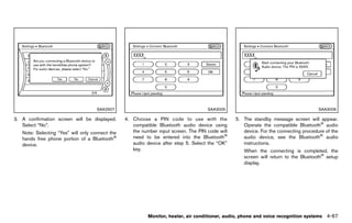 Black plate (273,1)




                                     SAA2507                                             SAA3005                                          SAA3006

3. A confirmation screen will be displayed.         4. Choose a PIN code to use with the             5. The standby message screen will appear.
   Select “No”.                                        compatible Bluetooth audio device using          Operate the compatible Bluetooth® audio
   Note: Selecting “Yes” will only connect the         the number input screen. The PIN code will       device. For the connecting procedure of the
   hands free phone portion of a Bluetooth®            need to be entered into the Bluetooth®           audio device, see the Bluetooth® audio
   device.                                             audio device after step 5. Select the “OK”       instructions.
                                                       key.                                             When the connecting is completed, the
                                                                                                        screen will return to the Bluetooth® setup
                                                                                                        display.




                                                               Monitor, heater, air conditioner, audio, phone and voice recognition systems   4-67


                                                 [ Edit: 2011/ 7/ 18 Model: Z51-D ]
 