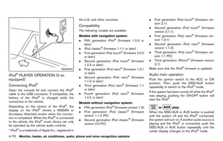 Black plate (276,1)




                                                           the U.S. and other countries.                              .  First generation iPod touch® (firmware ver-
                                                                                                                         sion 2.1)
                                                           Compatibility
                                                                       GUID-EAD69E7A-4C90-4E6D-AABE-42D8D2DFEF93      . Second generation iPod touch® (firmware
                                                           The following models are available:                           version 2.1.1)
                                                           Models with navigation system:
                                                                          GUID-D73A39BF-43C8-459F-9C24-47B7F579C407
                                                                                                                      . First generation iPod nano® (firmware ver-
                                                           . Fifth generation iPod® (firmware 1.2.3 or                   sion 1.3.1)
                                                             later)                                                   . Second generation iPod nano® (firmware
                                                           . iPod classic® (firmware 1.1.1 or later)                     version 1.1.3)
                                                           . First generation iPod touch® (firmware 2.0.0             . Third generation iPod nano® (firmware ver-
                                                             or later)                                                   sion 1.1 PC)
                                                           . Second generation iPod touch® (firmware                  . Third generation iPhone® (firmware version
                                                             1.2.3 or later)                                             2.1)
                                          SAA3344          . First generation iPod nano® (firmware 1.3.1              Make sure that the iPod® firmware is updated.
                                                             or later)
iPod® PLAYER OPERATION (if so                                                                                         Audio main operation
                                                           . Second generation iPod nano® (firmware                               GUID-28472054-9448-47CD-BD59-B1639785F044
equipped) GUID-FD80F47E-8BB4-4D68-986A-C5731080C4CF          1.1.3 or later)
                                                                                                                      Push the ignition switch to the ACC or ON
                      ®                                                                                               position. Then, push the DISC·AUX button
Connecting iPod
            GUID-A72BE860-589F-4B89-9C7B-C3DF3405040E
                                                           . Third generation iPod nano® (firmware 1.1                repeatedly to switch to the iPod® mode.
Open the console lid and connect the iPod®                   or later)
                                                                                                                      If the system has been turned off while the iPod®
cable to the USB connector. If compatible, the             . Fourth generation iPod nano® (firmware
                                                                                                                      was playing, pushing the ON·OFF button will
battery of the iPod® is charged while the                    1.0.2 or later)
                                                                                                                      start the iPod®.
connection to the vehicle.                                 Models without navigation system:
                                                                         GUID-D73A39BF-43C8-459F-9C24-47B7F579C407
Depending on the version of the iPod®, the                 . Fifth generation iPod® (firmware version 1.3)                   or         play:
display on the iPod® shows a NISSAN or                     . First generation iPod classic® (firmware
                                                                                                                                       GUID-D73A39BF-43C8-459F-9C24-47B7F579C407
                                                                                                                      When the DISC·AUX or AUX button is pushed
Accessory Attached screen when the connec-                   version 1.1.2 PC)                                        with the system off and the iPod® connected,
tion is completed. When the iPod® is connected
                                                           . Second generation iPod classic® (firmware                the system will turn on. If another audio source is
to the vehicle, the iPod® music library can only
                                                             version 2.0 PC)                                          playing and the iPod® is connected, push the
be operated by the vehicle audio controls.
                                                                                                                      DISC·AUX or AUX button repeatedly until the
* iPod® is a trademark of Apple Inc., registered in                                                                   center display changes to the iPod® mode.
4-70 Monitor, heater, air conditioner, audio, phone and voice recognition systems


                                                        [ Edit: 2011/ 7/ 18 Model: Z51-D ]
 