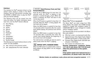 Black plate (277,1)




Interface:       GUID-D73A39BF-43C8-459F-9C24-47B7F579C407                    Next/Previous Track and Fast
The interface for iPod® operation shown on the                  Forward/Rewind:
vehicle center display is similar to the iPod®                                  GUID-D73A39BF-43C8-459F-9C24-47B7F579C407
                                                                Push the FF or REW button for more than 1.5
interface. Use the multi-function controller and
                                                                seconds while the iPod® is playing to fast
the ENTER or BACK button to play the iPod®
                                                                forward or rewind through a track. When the
with your favorite settings.
                                                                button is released, the iPod® will return to the
The following items can be chosen from the                                                                                                                          NOS2652
                                                                normal play speed.
menu list screen. For further information about                                                                                          ®
each item, see the iPod® Owner’s Manual.
                                                                When the FF button is pushed for less than 1.5              Music Box GUID-58EEA799-0C8F-43D3-8A7D-7EBAEF5C935A
                                                                                                                                      (if so equipped)
                                                                seconds while the iPod® is being played, the                The Music Box® can store songs from CDs
. Now Playing                                                   next track will be played.                                  being played. The system has 9.3GB storage
. Playlists
                                                                When the REW button is pushed for less than                 capacity in models with navigation system or
. Artists                                                       1.5 seconds within 3 seconds after the current              2.0GB (800 MB for music storage) for models
. Albums                                                        track started playing, the previous track will be           without navigation system.
. Songs                                                         played.                                                     The following CDs can be recorded in the Music
. Podcasts                                                      When the REW button is pushed for less than                 Box audio system.
. Genres                                                        1.5 seconds after 3 seconds from when the                   .   CDs that contain uncompressed audio files
. Composers                                                     current track started playing, the beginning of
                                                                                                                            .   Hybrid Compact Disc Digital Audio (Hybrid
. Audiobooks                                                    the current track will be played.
                                                                                                                                CD-DA) specification in Super Audio CDs
. Shuffle Songs                                                 The multi-function controller can also be used to           . Compact Disc Digital Audio (CD-DA) spe-
The following touch-panel buttons shown on the                  select tracks when the iPod® is playing.                        cification in CD-Extras
screen are also available:                                                                                                  . First session of multisession disc
                                                                        REPEATGUID-D73A39BF-43C8-459F-9C24-47B7F579C407
                                                                                (RPT), RANDOM (RDM):
.        : returns to the previous screen.                                                                                  Extreme temperature conditions [below
.        : plays/pauses the music selected.                     When the RPT button is pushed while a track is              -48F (-208C) and above 1588F (708C)] could
                                                                being played, the play pattern can be changed               affect the performance of the system.
                                                                as follows:
                                                                                                                            NOTE:
                                                                                                                            If the system needs to be replaced due to a
                                                                                                                            malfunction, all stored music data will be

                                                                            Monitor, heater, air conditioner, audio, phone and voice recognition systems                 4-71


                                                             [ Edit: 2011/ 7/ 18 Model: Z51-D ]
 