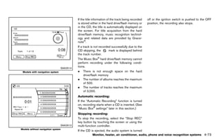 Black plate (279,1)




                                              If the title information of the track being recorded        off or the ignition switch is pushed to the OFF
                                              is stored either in the hard drive/flash memory or          position, the recording also stops.
                                              in the CD, the title is automatically displayed on
                                              the screen. For title acquisition from the hard
                                              drive/flash memory, music recognition technol-
                                              ogy and related data are provided by Grace-
                                              note®.
                                              If a track is not recorded successfully due to the
                                              CD skipping, the         mark is displayed behind
                                              the track number.
                                              The Music Box® hard drive/flash memory cannot
                                              perform recording under the following condi-
                                 SAA2514
                                              tions.
 Models with navigation system                .   There is not enough space on the hard
                                                  drive/flash memory
                                              .   The number of albums reaches the maximum
                                                  of 500.
                                              .   The number of tracks reaches the maximum
                                                  of 3,000.
                                              Automatic recording:
                                                              GUID-D73A39BF-43C8-459F-9C24-47B7F579C407
                                              If the “Automatic Recording” function is turned
                                              on, recording starts when a CD is inserted. (See
                                              “Music Box® settings” later in this section.)
                                              Stopping recording:
                                                              GUID-D73A39BF-43C8-459F-9C24-47B7F579C407
                                              To stop the recording, select the “Stop REC”
                                              key button by touching the screen or using the
                                 SAA2613      multi-function controller.
Models without navigation system
                                              If the CD is ejected, the audio system is turned
                                                          Monitor, heater, air conditioner, audio, phone and voice recognition systems             4-73


                                           [ Edit: 2011/ 7/ 18 Model: Z51-D ]
 