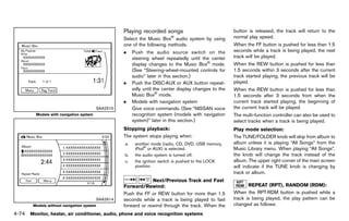 Black plate (280,1)




                                                      Playing recorded songs
                                                                  GUID-A7ED283D-E94D-405C-A20A-276DDF150CA9
                                                                                                                 button is released, the track will return to the
                                                      Select the Music Box® audio system by using                normal play speed.
                                                      one of the following methods.                              When the FF button is pushed for less than 1.5
                                                      .     Push the audio source switch on the                  seconds while a track is being played, the next
                                                            steering wheel repeatedly until the center           track will be played.
                                                            display changes to the Music Box® mode.              When the REW button is pushed for less than
                                                            (See “Steering-wheel-mounted controls for            1.5 seconds within 3 seconds after the current
                                                            audio” later in this section.)                       track started playing, the previous track will be
                                                      .     Push the DISC·AUX or AUX button repeat-              played.
                                                            edly until the center display changes to the         When the REW button is pushed for less than
                                                            Music Box® mode.                                     1.5 seconds after 3 seconds from when the
                                                      .     Models with navigation system                        current track started playing, the beginning of
                                         SAA2515            Give voice commands. (See “NISSAN voice              the current track will be played.
         Models with navigation system                      recognition system (models with navigation           The multi-function controller can also be used to
                                                            system)” later in this section.)                     select tracks when a track is being played.
                                                      Stopping playback:
                                                                    GUID-D73A39BF-43C8-459F-9C24-47B7F579C407    Play mode selection:
                                                                                                                                   GUID-D73A39BF-43C8-459F-9C24-47B7F579C407
                                                      The system stops playing when:                             The TUNE/FOLDER knob will skip from album to
                                                       a.    another mode (radio, CD, DVD, USB memory,           album unless it is playing “All Songs” from the
                                                             iPod® or AUX) is selected.                          Music Library menu. When playing “All Songs”,
                                                       b.    the audio system is turned off.                     the knob will change the track instead of the
                                                       c.    the ignition switch is pushed to the LOCK           album. The upper right corner of the main screen
                                                             position.                                           will indicate if the TUNE knob is changing by
                                                                                                                 track or album.
                                                                   Next/Previous Track and Fast
                                                      Forward/Rewind:                                                   REPEATGUID-D73A39BF-43C8-459F-9C24-47B7F579C407
                                                                                                                                  (RPT), RANDOM (RDM):
                                                                     GUID-D73A39BF-43C8-459F-9C24-47B7F579C407
                                                      Push the FF or REW button for more than 1.5                When the RPT·RDM button is pushed while a
                                         SAA2614      seconds while a track is being played to fast              track is being played, the play pattern can be
        Models without navigation system              forward or rewind through the track. When the              changed as follows:
4-74 Monitor, heater, air conditioner, audio, phone and voice recognition systems


                                                   [ Edit: 2011/ 7/ 18 Model: Z51-D ]
 