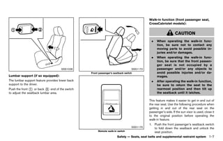 Black plate (29,1)




                                                                                                                  Walk-in function (front passenger seat,
                                                                                                                  CrossCabriolet models):
                                                                                                                                GUID-D73A39BF-43C8-459F-9C24-47B7F579C407



                                                                                                                                       CAUTION
                                                                                                                    .   When operating the walk-in func-
                                                                                                                        tion, be sure not to contact any
                                                                                                                        moving parts to avoid possible in-
                                                                                                                        juries and/or damages.
                                                                                                                    .   When operating the walk-in func-
                                                                                                                        tion, be sure that the front passen-
                                                                                                                        ger seat is not occupied by a
                                              SSS1028                                                   SSS1172         passenger and/or any objects to
                                                                        Front passenger’s seatback switch               avoid possible injuries and/or da-
Lumbar support (if so equipped):
                GUID-D73A39BF-43C8-459F-9C24-47B7F579C407                                                               mages.
The lumbar support feature provides lower back                                                                      .   After operating the walk-in function,
support to the driver.                                                                                                  be sure to return the seat to the
Push the front * or back * end of the switch
                1          2                                                                                            rearmost position and then tilt up
to adjust the seatback lumbar area.                                                                                     the seatback until it latches.

                                                                                                                  This feature makes it easier to get in and out of
                                                                                                                  the rear seat. Use the following procedure when
                                                                                                                  getting in and out of the rear seat on the
                                                                                                                  passenger’s side. If the sun visor is used, close it
                                                                                                                  to the original position before operating the
                                                                                                                  walk-in feature.
                                                                                                                  1. Push the front passenger’s seatback switch
                                                                                                        SSS1175      to fold down the seatback and unlock the
                                                                             Remote walk-in switch                   seat position.
                                                                                             Safety — Seats, seat belts and supplemental restraint system           1-7


                                                            [ Edit: 2011/ 7/ 18 Model: Z51-D ]
 