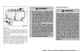Black plate (33,1)




                                                                                                               HEAD RESTRAINTS
                                                                                                                        GUID-5E605952-D804-4293-B401-616CD7C38955
                                                                                WARNING
                                                                .   Do not ride in a moving vehicle                               WARNING
                                                                    when the seatback is reclined. This
                                                                                                                Head restraints supplement the other
                                                                    can be dangerous. The shoulder belt
                                                                                                                vehicle safety systems. They may pro-
                                                                    will not be against your body. In an
                                                                                                                vide additional protection against injury
                                                                    accident, you could be thrown into it
                                                                                                                in certain rear end collisions. Adjust the
                                                                    and receive neck or other serious
                                                                                                                head restraints properly, as specified in
                                                                    injuries. You could also slide under
                                                                                                                this section. Check the adjustment after
                                                                    the lap belt and receive serious
                                                                                                                someone else uses the seat. Do not
                                                                    internal injuries.
                                                                                                                attach anything to the head restraint
                                                                .   For the most effective protection           stalks or remove the head restraint. Do
                                           SSS0227A
                                                                    when the vehicle is in motion, the          not use the seat if the head restraint
                                                                    seat should be upright. Always sit          has been removed. If the head restraint
Reclining      GUID-1BFE5C97-1FC3-4054-A6B3-17A9466D0C05            well back in the seat with both feet        was removed, reinstall and properly
Pull the reclining strap * and position the
                            A                                       on the floor and adjust the seat belt       adjust the head restraint before an
seatback at the desired angle. Release the                          properly. See “Precautions on seat          occupant uses the seating position.
reclining strap after positioning the seat at the                   belt usage” later in this section.          Failure to follow these instructions
desired angle.
                                                                .   After adjustment, check to be sure          can reduce the effectiveness of the
The reclining feature allows adjustment of the                      the seat is securely locked.                head restraints. This may increase the
seatback for occupants of different sizes to help                                                               risk of serious injury or death in a
obtain proper seat belt fit. (See “Precautions on                                                               collision.
seat belt usage” later in this section.) The
seatback may also be reclined to allow occu-
pants to rest when the vehicle is parked.




                                                                                        Safety — Seats, seat belts and supplemental restraint system       1-11


                                                           [ Edit: 2011/ 7/ 18 Model: Z51-D ]
 