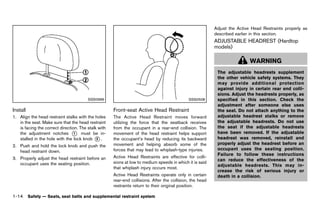 Black plate (36,1)




                                                                                                                      Adjust the Active Head Restraints properly as
                                                                                                                      described earlier in this section.
                                                                                                                      ADJUSTABLE HEADREST (Hardtop
                                                                                                                      models)  GUID-44BABEF8-0609-4B69-934B-AA984B2E807B



                                                                                                                                         WARNING
                                                                                                                       The adjustable headrests supplement
                                                                                                                       the other vehicle safety systems. They
                                                                                                                       may provide additional protection
                                                                                                                       against injury in certain rear end colli-
                                                                                                                       sions. Adjust the headrests properly, as
                                            SSS0996                                                     SSS0508        specified in this section. Check the
                                                                                                                       adjustment after someone else uses
Install        GUID-10B7C451-D81D-4E42-9DB2-2C10EBE1FF75
                                                              Front-seat Active Head Restraint
                                                                          GUID-3164FE3F-22C1-4D05-B110-75CFEC562928
                                                                                                                       the seat. Do not attach anything to the
1. Align the head restraint stalks with the holes             The Active Head Restraint moves forward                  adjustable headrest stalks or remove
   in the seat. Make sure that the head restraint             utilizing the force that the seatback receives           the adjustable headrests. Do not use
   is facing the correct direction. The stalk with            from the occupant in a rear-end collision. The           the seat if the adjustable headrests
   the adjustment notches * must be in-
                                 1                            movement of the head restraint helps support             have been removed. If the adjustable
   stalled in the hole with the lock knob * .2                the occupant’s head by reducing its backward             headrest was removed, reinstall and
                                                              movement and helping absorb some of the                  properly adjust the headrest before an
2. Push and hold the lock knob and push the
                                                              forces that may lead to whiplash-type injuries.          occupant uses the seating position.
   head restraint down.
                                                                                                                       Failure to follow these instructions
3. Properly adjust the head restraint before an               Active Head Restraints are effective for colli-
                                                                                                                       can reduce the effectiveness of the
   occupant uses the seating position.                        sions at low to medium speeds in which it is said
                                                                                                                       adjustable headrests. This may in-
                                                              that whiplash injury occurs most.
                                                                                                                       crease the risk of serious injury or
                                                              Active Head Restraints operate only in certain           death in a collision.
                                                              rear-end collisions. After the collision, the head
                                                              restraints return to their original position.

1-14 Safety — Seats, seat belts and supplemental restraint system


                                                           [ Edit: 2011/ 7/ 18 Model: Z51-D ]
 