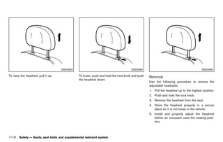 Black plate (38,1)




                                     SSS0993                                           SSS0994                                                SSS0995

To raise the headrest, pull it up.                To lower, push and hold the lock knob and push   Removal       GUID-BE2EE26A-B413-48C4-B196-33F5100BE36D
                                                  the headrest down.
                                                                                                   Use the following procedure to remove the
                                                                                                   adjustable headrests.
                                                                                                   1. Pull the headrest up to the highest position.
                                                                                                   2. Push and hold the lock knob.
                                                                                                   3. Remove the headrest from the seat.
                                                                                                   4. Store the headrest properly in a secure
                                                                                                      place so it is not loose in the vehicle.
                                                                                                   5. Install and properly adjust the headrest
                                                                                                      before an occupant uses the seating posi-
                                                                                                      tion.



1-16 Safety — Seats, seat belts and supplemental restraint system


                                               [ Edit: 2011/ 7/ 18 Model: Z51-D ]
 