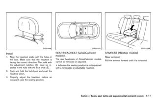 Black plate (39,1)




                                           SSS0996                                                  JVR0030X                                              SSS0229A

Install                                                      REAR HEADREST (CrossCabriolet                        ARMREST (Hardtop models)
                                                                                                                            GUID-38665920-E49E-4A44-96F5-25968146C89C
              GUID-F3510470-0C00-4072-8C22-9B43D094B745
                                                             models)
1. Align the headrest stalks with the holes in                        GUID-E90B0FC8-0909-43DE-8515-8D064D935FB7   Rear armrest
                                                                                                                             GUID-9BC9B1A5-D55E-4C9C-A0C9-6CB62211A931
   the seat. Make sure that the headrest is                  The rear headrests of CrossCabriolet models
                                                                                                                  Pull the armrest forward until it is horizontal.
   facing the correct direction. The stalk with              cannot be removed or adjusted.
   the adjustment notches * must be in-
                                1                            + Indicates the seating position is not equipped
   stalled in the hole with the lock knob * .
                                          2                  with a removable or adjustable headrest.
2. Push and hold the lock knob and push the
   headrest down.
3. Properly adjust the headrest before an
   occupant uses the seating position.




                                                                                        Safety — Seats, seat belts and supplemental restraint system            1-17


                                                          [ Edit: 2011/ 7/ 18 Model: Z51-D ]
 