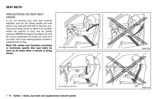Black plate (40,1)




SEAT BELTS
               GUID-02C3DBF6-9D5A-47DE-B2F0-C98E0027F971
PRECAUTIONS ON SEAT BELT
USAGE    GUID-0C8D3A44-10AF-48A1-A8CC-9A495B9121D7
If you are wearing your seat belt properly
adjusted, and you are sitting upright and well
back in your seat with both feet on the floor, your
chances of being injured or killed in an accident
and/or the severity of injury may be greatly
reduced. NISSAN strongly encourages you and
all of your passengers to buckle up every time
you drive, even if your seating position includes a
supplemental air bag.
Most U.S. states and Canadian provinces
or territories specify that seat belts be                                                                            SSS0136
worn at all times when a vehicle is being
driven.




                                                                                                                     SSS0134



1-18 Safety — Seats, seat belts and supplemental restraint system


                                                           [ Edit: 2011/ 7/ 18 Model: Z51-D ]
 