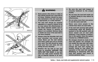 Black plate (41,1)




                                                               .   Be sure the seat belt tongue is
                               WARNING                             securely fastened to the proper
                                                                   buckle.
               .   Every person who drives or rides in
                                                               .   Do not wear the seat belt inside out
                   this vehicle should use a seat belt at
                                                                   or twisted. Doing so may reduce its
                   all times. Children should be prop-
                                                                   effectiveness.
                   erly restrained in the rear seat and,
                   if appropriate, in a child restraint.       .   Do not allow more than one person
                                                                   to use the same seat belt.
               .   The seat belt should be properly
                   adjusted to a snug fit. Failure to do       .   Never carry more people in the
                   so may reduce the effectiveness of              vehicle than there are seat belts.
                   the entire restraint system and in-         .   If the seat belt warning light glows
                   crease the chance or severity of                continuously while the ignition is
SSS0016
                   injury in an accident. Serious injury           pushed to the ON position with all
                   or death can occur if the seat belt is          doors closed and all seat belts
                   not worn properly.                              fastened, it may indicate a malfunc-
               .   Always route the shoulder belt over             tion in the system. Have the system
                   your shoulder and across your                   checked by a NISSAN dealer.
                   chest. Never put the belt behind            .   No changes should be made to the
                   your back, under your arm or across             seat belt system. For example, do
                   your neck. The belt should be away              not modify the seat belt, add mate-
                   from your face and neck, but not                rial, or install devices that may
                   falling off your shoulder.                      change the seat belt routing or
               .   Position the lap belt as low and                tension. Doing so may affect the
                   snug as possible AROUND THE                     operation of the seat belt system.
                   HIPS, NOT THE WAIST. A lap belt                 Modifying or tampering with the
                   worn too high could increase the                seat belt system may result in
SSS0014            risk of internal injuries in an acci-           serious personal injury.
                   dent.

                                       Safety — Seats, seat belts and supplemental restraint system   1-19


          [ Edit: 2011/ 7/ 18 Model: Z51-D ]
 