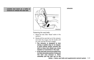 Black plate (43,1)




suitable tool (such as a knife or                                                                  retractor.
scissors) to release the seat belt.




                                                                                   SSS0292

                                         Fastening the seat belts
                                                     GUID-4C4C9056-82D7-4B6A-80A4-9DBA4C079A82
                                         1. Adjust the seat. (See “Seats” earlier in this
                                            section.)
                                         2. Slowly pull the seat belt out of the retractor
                                            and insert the tongue into the buckle until
                                            you hear and feel the latch engage.
                                            . The retractor is designed to lock
                                               during a sudden stop or on impact.
                                               A slow pulling motion permits the
                                               belt to move and allows you some
                                               freedom of movement in the seat.
                                            . If the seat belt cannot be pulled from
                                               its fully retracted position, firmly pull
                                               the belt and release it. Then
                                               smoothly pull the belt out of the
                                                                      Safety — Seats, seat belts and supplemental restraint system   1-21


                                      [ Edit: 2011/ 7/ 18 Model: Z51-D ]
 