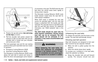 Black plate (44,1)




                                                      of movement in the seat. The ELR locks the seat
                                                      belt when the vehicle slows down rapidly or
                                                      during certain impacts.
                                                      The Automatic Locking Retractor (ALR) mode
                                                      (child restraint mode) locks the seat belt for
                                                      child restraint installation.
                                                      When ALR mode is activated the seat belt
                                                      cannot be extended again until the seat belt
                                                      tongue is detached from the buckle and fully
                                                      retracted. The seat belt returns to the ELR mode
                                                      after the seat belt fully retracts. For additional
                                                      information, see “Child restraints” later in this
                                      SSS0290
                                                      section.                                                                                       SSS0326
                                                      The ALR mode should be used only for
3. Position the lap belt portion low and snug         child restraint installation. During normal          Unfastening the seat belts
                                                                                                                       GUID-313FD5EC-9489-4699-B4F1-98B31FED4129
   on the hips as shown.                              seat belt use by an occupant, the ALR                To unfasten the seat belt, push the button on the
4. Pull the shoulder belt portion toward the          mode should not be activated. If it is               buckle. The seat belt automatically retracts.
   retractor to take up extra slack. Be sure the      activated, it may cause uncomfortable seat
   shoulder belt is routed over your shoulder         belt tension.                                        Checking seat belt operation
                                                                                                                     GUID-AED6BCDC-CBDB-4FCF-9DB2-9B060E99627A
   and across your chest.                                                                                  Seat belt retractors are designed to lock seat
The front passenger seat and the rear seating                                                              belt movement by two separate methods:
                                                                         WARNING
positions three-point seat belts have two modes                                                            .   When the belt is pulled quickly from the
of operation:                                           When fastening the seat belts, be                      retractor.
. Emergency Locking Retractor (ELR)                     certain that seatbacks are completely              . When the vehicle slows down rapidly.
. Automatic Locking Retractor (ALR)                     secured in the latched position. If they           To increase your confidence in the seat belts,
The Emergency Locking Retractor (ELR) mode              are not completely secured, passengers             check the operation as follows:
allows the seat belt to extend and retract to           may be injured in an accident or sudden            .   Grasp the shoulder belt and pull forward
allow the driver and passengers some freedom            stop.                                                  quickly. The retractor should lock and

1-22 Safety — Seats, seat belts and supplemental restraint system


                                                   [ Edit: 2011/ 7/ 18 Model: Z51-D ]
 