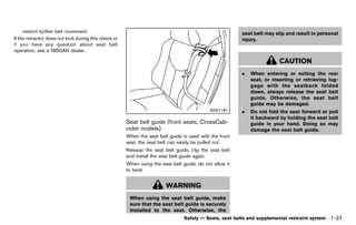 Black plate (45,1)




     restrict further belt movement.                                                                              seat belt may slip and result in personal
If the retractor does not lock during this check or                                                               injury.
if you have any question about seat belt
operation, see a NISSAN dealer.

                                                                                                                                   CAUTION
                                                                                                                  .   When entering or exiting the rear
                                                                                                                      seat, or inserting or retrieving lug-
                                                                                                                      gage with the seatback folded
                                                                                                                      down, always release the seat belt
                                                                                                                      guide. Otherwise, the seat belt
                                                                                                                      guide may be damaged.
                                                                                                    SSS1181       .   Do not fold the seat forward or pull
                                                                                                                      it backward by holding the seat belt
                                                         Seat belt guide (front seats, CrossCab-                      guide in your hand. Doing so may
                                                         riolet models)
                                                                      GUID-3EF9ED5F-135A-43B1-8954-CAD684674E27       damage the seat belt guide.
                                                         When the seat belt guide is used with the front
                                                         seat, the seat belt can easily be pulled out.
                                                         Release the seat belt guide, clip the seat belt
                                                         and install the seat belt guide again.
                                                         When using the seat belt guide, do not allow it
                                                         to twist.


                                                                             WARNING
                                                           When using the seat belt guide, make
                                                           sure that the seat belt guide is securely
                                                           installed to the seat. Otherwise, the
                                                                                       Safety — Seats, seat belts and supplemental restraint system    1-23


                                                      [ Edit: 2011/ 7/ 18 Model: Z51-D ]
 