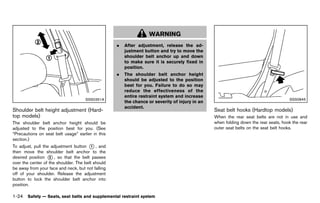 Black plate (46,1)




                                                                            WARNING
                                                            .   After adjustment, release the ad-
                                                                justment button and try to move the
                                                                shoulder belt anchor up and down
                                                                to make sure it is securely fixed in
                                                                position.
                                                            .   The shoulder belt anchor height
                                                                should be adjusted to the position
                                                                best for you. Failure to do so may
                                                                reduce the effectiveness of the
                                                                entire restraint system and increase
                                        SSS0351A                                                                                                   SSS0845
                                                                the chance or severity of injury in an
                                                                accident.
Shoulder belt height adjustment (Hard-                                                                   Seat belt hooks (Hardtop models)
                                                                                                                     GUID-0F6C8515-923F-4DA4-BED8-81B474353BA2
top models)GUID-E8DCDEEB-44E6-4A0A-B2D9-EB6DBF18146C                                                     When the rear seat belts are not in use and
The shoulder belt anchor height should be                                                                when folding down the rear seats, hook the rear
adjusted to the position best for you. (See                                                              outer seat belts on the seat belt hooks.
“Precautions on seat belt usage” earlier in this
section.)
To adjust, pull the adjustment button * , and
                                         1
then move the shoulder belt anchor to the
desired position * , so that the belt passes
                   2
over the center of the shoulder. The belt should
be away from your face and neck, but not falling
off of your shoulder. Release the adjustment
button to lock the shoulder belt anchor into
position.

1-24 Safety — Seats, seat belts and supplemental restraint system


                                                       [ Edit: 2011/ 7/ 18 Model: Z51-D ]
 