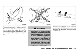 Black plate (47,1)




                                          SSS0846                                                SSS0241                                          SSS0703

Rear center GUID-D2977525-73CC-440E-AC17-490B6791BECA
            seat belt (Hardtop models)                                                                      The center seat belt buckle and the tongue are
                                                                             WARNING                        identified by the CENTER mark. The center seat
The rear center seat belt has a connector tongue
                                                                                                            belt tongue can be fastened only into the center
* and a seat belt tongue * . Both the
  1                                2
                                                                                                            seat belt buckle.
connector tongue and the seat belt tongue must               .   Always fasten the connector tongue
be securely latched for proper seat belt opera-                  and the seat belt in the order shown.
tion.                                                        .   Always make sure both the connec-
                                                                 tor tongue and the seat belt tongue
                                                                 are secured when using the seat
                                                                 belt or installing a child restraint. Do
                                                                 not use the seat belt or child
                                                                 restraint with only the seat belt
                                                                 tongue attached. This could result
                                                                 in serious personal injury in case of
                                                                 an accident or a sudden stop.


                                                                                     Safety — Seats, seat belts and supplemental restraint system     1-25


                                                        [ Edit: 2011/ 7/ 18 Model: Z51-D ]
 