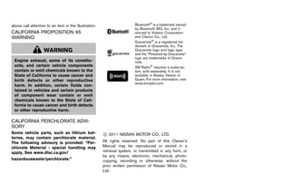 Black plate (5,1)




above call attention to an item in the illustration.                        Bluetooth® is a trademark owned
                                                                            by Bluetooth SIG, Inc. and li-
CALIFORNIA PROPOSITION 65                                                   senced to Visteon Corporation
WARNING GUID-2BB33B36-3AFC-416F-9AE2-CFC36E1C928F                           and Clarion Co., Ltd.
                                                                            Gracenote® is a registered tra-
                                                                            demark of Gracenote, Inc. The
                   WARNING                                                  Gracenote logo and logo type,
                                                                            and the “Powered by Gracenote”
                                                                            logo are trademarks of Grace-
 Engine exhaust, some of its constitu-                                      note.
 ents, and certain vehicle components                                       XM Radio® requires a subscrip-
 contain or emit chemicals known to the                                     tion, sold separately. It is not
 State of California to cause cancer and                                    available in Alaska, Hawaii or
 birth defects or other reproductive                                        Guam. For more information, visit
                                                                            www.xmradio.com.
 harm. In addition, certain fluids con-
 tained in vehicles and certain products
 of component wear contain or emit
 chemicals known to the State of Cali-
 fornia to cause cancer and birth defects
 or other reproductive harm.

CALIFORNIA PERCHLORATE ADVI-
SORY      GUID-99091439-C66E-435E-940E-FCA5DE8B559E
Some vehicle parts, such as lithium bat-                  * 2011 NISSAN MOTOR CO., LTD.
                                                          C
teries, may contain perchlorate material.
The following advisory is provided: “Per-                 All rights reserved. No part of this Owner’s
chlorate Material - special handling may                  Manual may be reproduced or stored in a
apply, See www.dtsc.ca.gov/                               retrieval system, or transmitted in any form, or
                                                          by any means, electronic, mechanical, photo-
hazardouswaste/perchlorate.”                              copying, recording or otherwise, without the
                                                          prior written permission of Nissan Motor Co.,
                                                          Ltd.




                                                       [ Edit: 2011/ 7/ 18 Model: Z51-D ]
 
