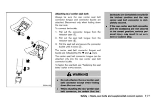 Black plate (49,1)




             Attaching rearGUID-D73A39BF-43C8-459F-9C24-47B7F579C407
                             center seat belt:                             seatbacks are completely secured in
             Always be sure the rear center seat belt                      the latched position and the rear
             connector tongue and connector buckle are                     center seat belt connector is com-
             attached. Disconnect only when folding down                   pletely secured.
             the rear seat.                                            .   If the rear center seat belt connector
             To connect the buckle:                                        and the seatbacks are not secured
             1. Pull out the connector tongue from the                     in the correct position, serious per-
                retractor base * .
                               1                                           sonal injury may result in an acci-
                                                                           dent or sudden stop.
             2. Pull out the seat belt tongue from the
                retractor base * .
                               2

             3. Pull the seat belt and secure the connector
                buckle until it clicks * .
                                       3

             The center seat belt connector tongue and
             buckle are indicated by the ! and ~ mark.
             The center seat belt connector tongue can be
             attached only into the rear center seat belt
             connector buckle.
             To fasten the seat belt, see “Fastening the seat
             belts” earlier in this section.


                                  WARNING
               .   Do not unfasten the rear center seat
                   belt connector except when folding
SSS0232            down the rear seat.
               .   When attaching the rear center seat
                   belt connector, be certain that the
                                           Safety — Seats, seat belts and supplemental restraint system      1-27


          [ Edit: 2011/ 7/ 18 Model: Z51-D ]
 