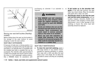 Black plate (50,1)




                                                            purchasing an extender if an extender is                  .   If dirt builds up in the shoulder belt
                                                            required.                                                     guide of the seat belt anchors, the seat
                                                                                                                          belts may retract slowly. Wipe the shoulder
                                                                                                                          belt guide with a clean, dry cloth.
                                                                                   WARNING                            .   Periodically check to see that the seat
                                                                                                                          belt and the metal components, such as
                                                                .    Only NISSAN seat belt extenders,
                                                                                                                          buckles, tongues, retractors, flexible wires
                                                                     made by the same company which
                                                                                                                          and anchors, work properly. If loose parts,
                                                                     made the original equipment seat
                                                                                                                          deterioration, cuts or other damage on the
                                                                     belts, should be used with NISSAN
                                                                                                                          webbing is found, the entire seat belt
                                                                     seat belts.
                                                                                                                          assembly should be replaced.
                                                                .    Adults and children who can use the
                                                                     standard seat belt should not use an
                                           SSS0235                   extender. Such unnecessary use
                                                                     could result in serious personal
Storing rear seat belt buckles (Hardtop                              injury in the event of an accident.
models)      GUID-34BA1AAF-B284-4222-A05C-7E212FF3C674          .    Never use seat belt extenders to
Before folding down the seat, put the buckles in                     install child restraints. If the child
the storage of the seat cushion to avoid                             restraint is not secured properly, the
dropping it under the seat cushion.                                  child could be seriously injured in a
SEAT BELT EXTENDERS                                                  collision or a sudden stop.
          GUID-798C755D-7740-4606-AB38-FAC398986CFA
If, because of body size or driving position, it is
                                                            SEAT BELT GUID-3D5EE851-7E10-4B7F-A02B-8BFBB0D4CCE6
                                                                      MAINTENANCE
not possible to properly fit the lap-shoulder belt
and fasten it, an extender that is compatible with          .       To clean the seat belt webbing, apply a
the installed seat belts is available that can be                   mild soap solution or any solution recom-
purchased. The extender adds approximately 8                        mended for cleaning upholstery or carpets.
in (200 mm) of length and may be used for either                    Then wipe with a cloth and allow the seat
the driver or front passenger seating position.                     belts to dry in the shade. Do not allow the
See a NISSAN dealer for assistance with                             seat belts to retract until they are completely
                                                                    dry.
1-28 Safety — Seats, seat belts and supplemental restraint system


                                                         [ Edit: 2011/ 7/ 18 Model: Z51-D ]
 