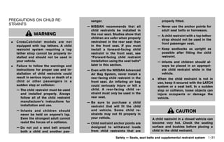 Black plate (53,1)




PRECAUTIONS ON CHILD RE-                                        senger.                                         properly fitted.
STRAINTS GUID-6A8C536A-DB98-4A79-B638-8ED4F6FB91BB
                                                              — NISSAN recommends that all                    — Never use the anchor points for
                                                                child restraints be installed in                adult seat belts or harnesses.
                   WARNING                                      the rear seat. Studies show that              — A child restraint with a top tether
                                                                children are safer when properly                strap should not be used in the
 .   CrossCabriolet models are not                              restrained in the rear seat than                front passenger seat.
     equipped with top tethers. A child                         in the front seat. If you must
     restraint system requiring a top                           install a forward-facing child                — Keep seatbacks as upright as
     tether strap cannot be properly in-                        restraint in the front seat, see                possible after fitting the child
     stalled and should not be used in                          “Forward-facing child restraint                 restraint.
     your vehicle.                                              installation using the seat belts”            — Infants and children should al-
 .   Failure to follow the warnings and                         later in this section.                          ways be placed in an appropri-
     instructions for proper use and in-                      — Even with the NISSAN Advanced                   ate child restraint while in the
     stallation of child restraints could                       Air Bag System, never install a                 vehicle.
     result in serious injury or death of a                     rear-facing child restraint in the        .   When the child restraint is not in
     child or other passengers in a                             front seat. An inflating air bag              use, keep it secured with the LATCH
     sudden stop or collision:                                  could seriously injure or kill a              system or a seat belt. In a sudden
     — The child restraint must be used                         child. A rear-facing child re-                stop or collision, loose objects can
       and installed properly. Always                           straint must only be used in the              injure occupants or damage the
       follow all of the child restraint                        rear seat.                                    vehicle.
       manufacturer’s instructions for                        — Be sure to purchase a child
       installation and use.                                    restraint that will fit the child
     — Infants and children should                              and vehicle. Some child re-                                CAUTION
       never be held on anyone’s lap.                           straints may not fit properly in
       Even the strongest adult cannot                          your vehicle.                             A child restraint in a closed vehicle can
       resist the forces of a collision.                      — Child restraint anchor points are         become very hot. Check the seating
     — Do not put a seat belt around                            designed to withstand loads               surface and buckles before placing a
       both a child and another pas-                            from child restraints that are            child in the child restraint.

                                                                                  Safety — Seats, seat belts and supplemental restraint system   1-31


                                                     [ Edit: 2011/ 7/ 18 Model: Z51-D ]
 