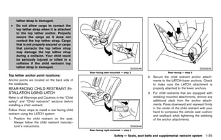 Black plate (57,1)




      tether strap is damaged.
  .   Do not allow cargo to contact the
      top tether strap when it is attached
      to the top tether anchor. Properly
      secure the cargo so it does not
      contact the top tether strap. Cargo
      that is not properly secured or cargo
      that contacts the top tether strap
      may damage the top tether strap
      during a collision. Your child could
      be seriously injured or killed in a
      collision if the child restraint top
      tether strap is damaged.                                                                         SSS0648                                          SSS0639
                                                                      Rear-facing web-mounted — step 2                          Rear-facing — step 3
Top tether anchor point locations:
               GUID-D73A39BF-43C8-459F-9C24-47B7F579C407                                                         2. Secure the child restraint anchor attach-
Anchor points are located on the back side of                                                                       ments to the LATCH lower anchors. Check
the seatbacks.                                                                                                      to make sure the LATCH attachment is
REAR-FACING CHILD RESTRAINT IN-                                                                                     properly attached to the lower anchors.
STALLATION USING LATCH
          GUID-0637B231-098A-443B-BFD0-B842E89E11E5
                                                                                                                 3. For child restraints that are equipped with
Refer to all Warnings and Cautions in the “Child                                                                    webbing-mounted attachments, remove any
safety” and “Child restraints” sections before                                                                      additional slack from the anchor attach-
installing a child restraint.                                                                                       ments. Press downward and rearward firmly
                                                                                                                    in the center of the child restraint with your
Follow these steps to install a rear-facing child
                                                                                                                    hand to compress the vehicle seat cushion
restraint using the LATCH system:
                                                                                                                    and seatback while tightening the webbing
1. Position the child restraint on the seat.                                                                        of the anchor attachments.
   Always follow the child restraint manufac-
   turer’s instructions.                                                                               SSS0649
                                                                      Rear-facing rigid-mounted — step 2

                                                                                          Safety — Seats, seat belts and supplemental restraint system      1-35


                                                           [ Edit: 2011/ 7/ 18 Model: Z51-D ]
 
