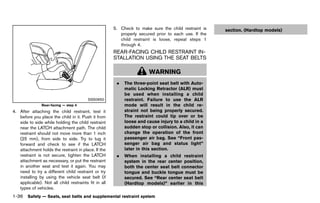 Black plate (58,1)




                                                         5. Check to make sure the child restraint is          section. (Hardtop models)
                                                            properly secured prior to each use. If the
                                                            child restraint is loose, repeat steps 1
                                                            through 4.
                                                         REAR-FACING CHILD RESTRAINT IN-
                                                         STALLATION USING THE SEAT BELTS
                                                                   GUID-8DE8014C-18D8-487E-9787-117D005E68B6



                                                                            WARNING
                                                           .   The three-point seat belt with Auto-
                                                               matic Locking Retractor (ALR) must
                                                               be used when installing a child
                                         SSS0650               restraint. Failure to use the ALR
               Rear-facing — step 4                            mode will result in the child re-
4. After attaching the child restraint, test it                straint not being properly secured.
   before you place the child in it. Push it from              The restraint could tip over or be
   side to side while holding the child restraint              loose and cause injury to a child in a
   near the LATCH attachment path. The child                   sudden stop or collision. Also, it can
   restraint should not move more than 1 inch                  change the operation of the front
   (25 mm), from side to side. Try to tug it                   passenger air bag. See “Front pas-
   forward and check to see if the LATCH                       senger air bag and status light”
   attachment holds the restraint in place. If the             later in this section.
   restraint is not secure, tighten the LATCH              .   When installing a child restraint
   attachment as necessary, or put the restraint               system in the rear center position,
   in another seat and test it again. You may                  both the center seat belt connector
   need to try a different child restraint or try              tongue and buckle tongue must be
   installing by using the vehicle seat belt (if               secured. See “Rear center seat belt
   applicable). Not all child restraints fit in all            (Hardtop models)” earlier in this
   types of vehicles.
1-36 Safety — Seats, seat belts and supplemental restraint system


                                                      [ Edit: 2011/ 7/ 18 Model: Z51-D ]
 