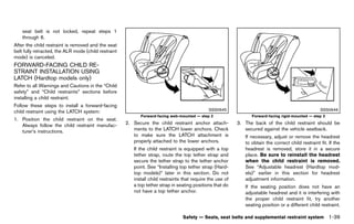 Black plate (61,1)




    seat belt is not locked, repeat steps 1
    through 6.
After the child restraint is removed and the seat
belt fully retracted, the ALR mode (child restraint
mode) is canceled.
FORWARD-FACING CHILD RE-
STRAINT INSTALLATION USING
LATCH (Hardtop models only)
          GUID-C0068E19-F4E9-4C59-AAD1-F67BC6381275
Refer to all Warnings and Cautions in the “Child
safety” and “Child restraints” sections before
installing a child restraint.
Follow these steps to install a forward-facing
child restraint using the LATCH system:                                                            SSS0645                                               SSS0646
                                                                Forward-facing web-mounted — step 2                   Forward-facing rigid-mounted — step 3
1. Position the child restraint on the seat.
   Always follow the child restraint manufac-            2. Secure the child restraint anchor attach-           3. The back of the child restraint should be
   turer’s instructions.                                    ments to the LATCH lower anchors. Check                secured against the vehicle seatback.
                                                            to make sure the LATCH attachment is                   If necessary, adjust or remove the headrest
                                                            properly attached to the lower anchors.                to obtain the correct child restraint fit. If the
                                                             If the child restraint is equipped with a top         headrest is removed, store it in a secure
                                                             tether strap, route the top tether strap and          place. Be sure to reinstall the headrest
                                                             secure the tether strap to the tether anchor          when the child restraint is removed.
                                                             point. See “Installing top tether strap (Hard-        See “Adjustable headrest (Hardtop mod-
                                                             top models)” later in this section. Do not            els)” earlier in this section for headrest
                                                             install child restraints that require the use of      adjustment information.
                                                             a top tether strap in seating positions that do       If the seating position does not have an
                                                             not have a top tether anchor.                         adjustable headrest and it is interfering with
                                                                                                                   the proper child restraint fit, try another
                                                                                                                   seating position or a different child restraint.

                                                                                     Safety — Seats, seat belts and supplemental restraint system             1-39


                                                      [ Edit: 2011/ 7/ 18 Model: Z51-D ]
 