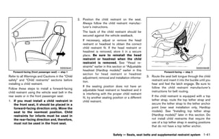 Black plate (63,1)




                                                        2. Position the child restraint on the seat.
                                                           Always follow the child restraint manufac-
                                                           turer’s instructions.
                                                            The back of the child restraint should be
                                                            secured against the vehicle seatback.
                                                            If necessary, adjust or remove the head
                                                            restraint or headrest to obtain the correct
                                                            child restraint fit. If the head restraint or
                                                            headrest is removed, store it in a secure
                                                            place. Be sure to reinstall the head
                                                            restraint or headrest when the child
                                                            restraint is removed. See “Head re-
                                          SSS0640
                                                            straints” earlier in this section or “Adjustable                                           SSS0360B
                                                            headrest (Hardtop models)” earlier in this
   Forward-facing (front passenger seat) — step 1                                                                            Forward-facing — step 3
                                                            section for head restraint or headrest
Refer to all Warnings and Cautions in the “Child            adjustment, removal and installation informa-      3. Route the seat belt tongue through the child
safety” and “Child restraints” sections before              tion.                                                 restraint and insert it into the buckle until you
installing a child restraint.                                                                                     hear and feel the latch engage. Be sure to
                                                            If the seating position does not have an              follow the child restraint manufacturer’s
Follow these steps to install a forward-facing              adjustable head restraint or headrest and it
child restraint using the vehicle seat belt in the                                                                instructions for belt routing.
                                                            is interfering with the proper child restraint
rear seats or in the front passenger seat:                  fit, try another seating position or a different       If the child restraint is equipped with a top
1. If you must install a child restraint in                 child restraint.                                       tether strap, route the top tether strap and
   the front seat, it should be placed in a                                                                        secure the tether strap to the tether anchor
   forward-facing direction only. Move the                                                                         point (rear seat installation only, Hardtop
   seat to the rearmost position. Child                                                                            models). See “Installing top tether strap
   restraints for infants must be used in                                                                          (Hardtop models)” later in this section. Do
   the rear-facing direction and, therefore,                                                                       not install child restraints that require the
   must not be used in the front seat.                                                                             use of a top tether strap in seating positions
                                                                                                                   that do not have a top tether anchor.

                                                                                    Safety — Seats, seat belts and supplemental restraint system             1-41


                                                     [ Edit: 2011/ 7/ 18 Model: Z51-D ]
 