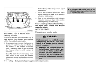 Black plate (66,1)




                                                                Position the top tether strap over the top of     .   A booster seat must only be in-
                                                                the seatback.                                         stalled in a seating position that has
                                                          2. Secure the top tether strap to the tether                a lap/shoulder belt.
                                                             anchor point on the back of the seatback
                                                             behind the child restraint.
                                                          3. Refer to the appropriate child restraint
                                                             installation procedure steps in this section
                                                             before tightening the tether strap.
                                                          If you have any questions when installing a
                                                          top tether strap, consult your NISSAN
                                                          dealer for details.
                                                          BOOSTER SEATS
                                                                   GUID-5C761715-A70E-4E74-8871-BE6A74AC0326
                                          SSS0822
                                                          Precautions on booster seats
                                                                      GUID-469816AF-C7E6-4180-AFB1-93AE88597A78
INSTALLING TOP TETHER STRAP
(Hardtop models)
           GUID-10E4B72F-E871-4B10-A99B-9504B51D59C9
First, secure the child restraint with the LATCH
                                                                              WARNING
lower anchors (rear outboard seat positions                 If a booster seat and seat belt are not
only) or the seat belt, as applicable.                      used properly, the risk of a child being
1. If necessary, raise or remove the headrest to            injured in a sudden stop or collision
   position the top tether strap over the top of            greatly increases:
   the seatback. If the headrest is removed,
                                                            .    Make sure the shoulder portion of
   store it in a secure place. Be sure to reinstall
                                                                 the belt is away from the child’s face
   the headrest when the child restraint is
                                                                 and neck and the lap portion of the
   removed.
                                                                 belt does not cross the stomach.
    See “Adjustable headrest (Hardtop mod-
                                                            .    Make sure the shoulder belt is not
    els)” earlier in this section for headrest
                                                                 behind the child or under the child’s
    adjustment, removal and installation informa-
                                                                 arm.
    tion.
1-44 Safety — Seats, seat belts and supplemental restraint system


                                                       [ Edit: 2011/ 7/ 18 Model: Z51-D ]
 