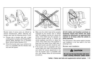 Black plate (67,1)




                                        LRS0455                                                 LRS0453                                                LRS0464

Booster seats of various sizes are offered by           .   Make sure the child’s head will be properly      All U.S. states and Canadian provinces or
several manufacturers. When selecting any                   supported by the booster seat or vehicle         territories require that infants and small
booster seat, keep the following points in mind:            seat. The seatback must be at or above the       children be restrained in an approved child
.   Choose only a booster seat with a label                 center of the child’s ears. For example, if a    restraint at all times while the vehicle is
    certifying that it complies with Federal Motor          low back booster seat * is chosen, the
                                                                                       1                     being operated.
    Vehicle Safety Standard 213 or Canadian                 vehicle seatback must be at or above the         The instructions in this section apply to booster
    Motor Vehicle Safety Standard 213.                      center of the child’s ears. If the seatback is   seat installation in the rear seats or the front
.   Check the booster seat in your vehicle to be            lower than the center of the child’s ears, a     passenger seat.
    sure it is compatible with the vehicle’s seat           high back booster seat * should be used.
                                                                                      2
                                                        .   If the booster seat is compatible with your      Booster seat installation
    and seat belt system.                                                                                               GUID-DD7C3A91-D5DD-463D-A292-37C02FD6C0EF
                                                            vehicle, place your child in the booster seat
                                                            and check the various adjustments to be
                                                            sure the booster seat is compatible with
                                                                                                                                 CAUTION
                                                            your child. Always follow all recommended         Do not use the lap/shoulder belt Auto-
                                                            procedures.                                       matic Locking Retractor (ALR) mode
                                                                                   Safety — Seats, seat belts and supplemental restraint system            1-45


                                                     [ Edit: 2011/ 7/ 18 Model: Z51-D ]
 
