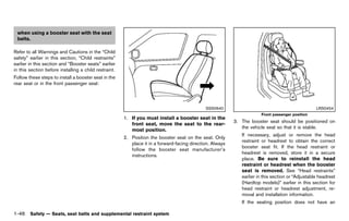 Black plate (68,1)




 when using a booster seat with the seat
 belts.

Refer to all Warnings and Cautions in the “Child
safety” earlier in this section, “Child restraints”
earlier in this section and “Booster seats” earlier
in this section before installing a child restraint.
Follow these steps to install a booster seat in the
rear seat or in the front passenger seat:



                                                                                                 SSS0640                                              LRS0454
                                                                                                                          Front passenger position
                                                          1. If you must install a booster seat in the
                                                                                                              3. The booster seat should be positioned on
                                                             front seat, move the seat to the rear-
                                                                                                                 the vehicle seat so that it is stable.
                                                             most position.
                                                                                                                 If necessary, adjust or remove the head
                                                          2. Position the booster seat on the seat. Only
                                                                                                                 restraint or headrest to obtain the correct
                                                             place it in a forward-facing direction. Always
                                                                                                                 booster seat fit. If the head restraint or
                                                             follow the booster seat manufacturer’s
                                                                                                                 headrest is removed, store it in a secure
                                                             instructions.
                                                                                                                 place. Be sure to reinstall the head
                                                                                                                 restraint or headrest when the booster
                                                                                                                 seat is removed. See “Head restraints”
                                                                                                                 earlier in this section or “Adjustable headrest
                                                                                                                 (Hardtop models)” earlier in this section for
                                                                                                                 head restraint or headrest adjustment, re-
                                                                                                                 moval and installation information.
                                                                                                                 If the seating position does not have an

1-46 Safety — Seats, seat belts and supplemental restraint system


                                                       [ Edit: 2011/ 7/ 18 Model: Z51-D ]
 