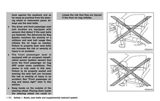 Black plate (72,1)




     back against the seatback and as                 crease the risk that they are injured
     far-away as practical from the steer-            if the front air bag inflates.
     ing wheel or instrument panel. Al-
     ways use the seat belts.
 .   The driver and front passenger seat
     belt buckles are equipped with
     sensors that detect if the seat belts
     are fastened. The Advanced Air Bag
     System monitors the severity of a
     collision and seat belt usage then
     inflates the air bags as needed.
     Failure to properly wear seat belts
     can increase the risk or severity of                                                                          SSS0007
     injury in an accident.
 .   The front passenger seat is
     equipped with an occupant classifi-
     cation sensor (pattern sensor) that
     turns the front passenger air bag
     OFF under some conditions. This
     sensor is only used in this seat.
     Failure to be properly seated and
     wearing the seat belt can increase
     the risk or severity of injury in an
     accident. See “Front passenger air
     bag and status light” later in this
     section.
 .   Keep hands on the outside of the
                                                                                                                   SSS0006
     steering wheel. Placing them inside
     the steering wheel rim could in-
1-50 Safety — Seats, seat belts and supplemental restraint system


                                             [ Edit: 2011/ 7/ 18 Model: Z51-D ]
 