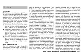 Black plate (79,1)




    an accident.                                               below as permitted by U.S. regulations. If the          sensor to turn the air bag OFF. Always be sure
                                                               front passenger air bag is OFF, it will not inflate     to be seated and wearing the seat belt properly
                                                               in a crash. The driver air bag and other air bags       for the most effective protection by the seat belt
Status light: GUID-D73A39BF-43C8-459F-9C24-47B7F579C407        in your vehicle are not part of this system.            and supplemental air bag.
The front passenger air bag status light             is        The purpose of the regulation is to help reduce         NISSAN recommends that pre-teens and chil-
located on the instrument panel below the air                  the risk of injury or death from an inflating air bag   dren be properly restrained in a rear seat.
conditioner controls. After the ignition switch is             to certain front passenger seat occupants, such         NISSAN also recommends that appropriate
placed in the ON position, the front passenger                 as children, by requiring the air bag to be             child restraints and booster seats be properly
air bag status light illuminates for about 7                   automatically turned OFF.                               installed in a rear seat. If this is not possible, the
seconds and then turns off or illuminates                                                                              occupant classification sensor is designed to
depending on the front passenger occupied                      The occupant classification sensor (pattern
                                                               sensor) is in the front passenger seat cushion          operate as described above to turn the front
status. The light operates as follows:                                                                                 passenger air bag OFF for specified child
                                                               and is designed to detect an occupant and
.    Unoccupied passenger seat: The                            objects on the seat. For example, if a child is in      restraints. Failing to properly secure child
     light is OFF and the front passenger air                  the front passenger seat, the Advanced Air Bag          restrains and to use the Automatic Locking
     bag is OFF and will not inflate in a crash.               System is designed to turn the passenger air            Retractor (ALR) mode (child restraint mode)
.    Passenger’s seat occupied by a small adult,               bag OFF in accordance with the regulations.             may allow the restraint to tip or move in an
     child or child restraint as outlined in this              Also, if a child restraint of the type specified in     accident or sudden stop. This can also result in
     section: The            light illuminates to              the regulations is on the seat, the occupant            the passenger air bag inflating in a crash instead
     indicate that the front passenger air bag is              classification sensor can detect it and cause the       of being OFF. (See “Child restraints” earlier in
     OFF and will not inflate in a crash.                      air bag to turn OFF.                                    this section for proper use and installation.)
.    Occupied passenger seat and the passen-                   Front passenger seat adult occupants who are            If the front passenger seat is not occupied, the
     ger meets the conditions outlined in this                 properly seated and using the seat belt as              passenger air bag is designed not to inflate in a
     section: The         light is OFF to indicate             outlined in this manual should not cause the            crash. However, heavy objects placed on the
     that the front passenger air bag is opera-                passenger air bag to be automatically turned            seat could result in air bag inflation, because of
     tional.                                                   OFF. For small adults it may be turned OFF,             the object being detected by the occupant
Front passenger air bag:                                       however, if the occupant does not sit in the seat       classification sensor. Other conditions could
                GUID-D73A39BF-43C8-459F-9C24-47B7F579C407
                                                               properly (for example, by not sitting upright, by       also result in air bag inflation, such as if a child is
The front passenger air bag is designed to
                                                               sitting on an edge of the seat, or by otherwise         standing on the seat, or if two children are on the
automatically turn OFF when the vehicle is
                                                               being out of position), this could cause the            seat, contrary to the instructions in this manual.
operated under some conditions as described
                                                                                                                       Always be sure that you and all vehicle
                                                                                            Safety — Seats, seat belts and supplemental restraint system               1-57


                                                            [ Edit: 2011/ 7/ 18 Model: Z51-D ]
 