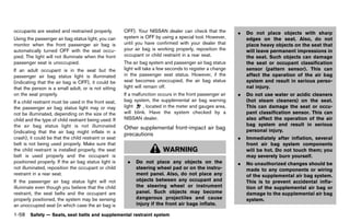 Black plate (80,1)




occupants are seated and restrained properly.             OFF). Your NISSAN dealer can check that the             .   Do not place objects with sharp
Using the passenger air bag status light, you can         system is OFF by using a special tool. However,             edges on the seat. Also, do not
monitor when the front passenger air bag is               until you have confirmed with your dealer that              place heavy objects on the seat that
automatically turned OFF with the seat occu-              your air bag is working properly, reposition the            will leave permanent impressions in
pied. The light will not illuminate when the front        occupant or child restraint in a rear seat.                 the seat. Such objects can damage
passenger seat is unoccupied.                             The air bag system and passenger air bag status             the seat or occupant classification
If an adult occupant is in the seat but the               light will take a few seconds to register a change          sensor (pattern sensor). This can
passenger air bag status light is illuminated             in the passenger seat status. However, if the               affect the operation of the air bag
(indicating that the air bag is OFF), it could be         seat becomes unoccupied, the air bag status                 system and result in serious perso-
that the person is a small adult, or is not sitting       light will remain off.                                      nal injury.
on the seat properly.                                     If a malfunction occurs in the front passenger air      .   Do not use water or acidic cleaners
If a child restraint must be used in the front seat,      bag system, the supplemental air bag warning                (hot steam cleaners) on the seat.
the passenger air bag status light may or may             light     , located in the meter and gauges area,           This can damage the seat or occu-
not be illuminated, depending on the size of the          will blink. Have the system checked by a                    pant classification sensor. This can
child and the type of child restraint being used. If      NISSAN dealer.                                              also affect the operation of the air
the air bag status light is not illuminated                                                                           bag system and result in serious
                                                          Other supplemental front-impact air bag                     personal injury.
(indicating that the air bag might inflate in a
                                                          precautions GUID-1331924B-CE23-4E8A-A024-69044301EFB8
crash), it could be that the child restraint or seat                                                              .   Immediately after inflation, several
belt is not being used properly. Make sure that                                                                       front air bag system components
the child restraint is installed properly, the seat                           WARNING                                 will be hot. Do not touch them; you
belt is used properly and the occupant is                                                                             may severely burn yourself.
positioned properly. If the air bag status light is         .   Do not place any objects on the                   .   No unauthorized changes should be
not illuminated, reposition the occupant or child               steering wheel pad or on the instru-                  made to any components or wiring
restraint in a rear seat.                                       ment panel. Also, do not place any                    of the supplemental air bag system.
If the passenger air bag status light will not                  objects between any occupant and                      This is to prevent accidental infla-
illuminate even though you believe that the child               the steering wheel or instrument                      tion of the supplemental air bag or
restraint, the seat belts and the occupant are                  panel. Such objects may become                        damage to the supplemental air bag
properly positioned, the system may be sensing                  dangerous projectiles and cause                       system.
an unoccupied seat (in which case the air bag is                injury if the front air bags inflate.

1-58 Safety — Seats, seat belts and supplemental restraint system


                                                       [ Edit: 2011/ 7/ 18 Model: Z51-D ]
 