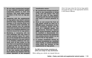 Black plate (81,1)




.   Do not make unauthorized changes                      classification sensor.                      inform the buyer about the front air bag system
    to your vehicle’s electrical system,                                                              and guide the buyer to the appropriate sections
                                                     .    No unauthorized changes should be           in this Owner’s Manual.
    suspension system or front end                        made to any components or wiring
    structure. This could affect proper                   of the seat belt system. This may
    operation of the front air bag sys-                   affect the front air bag system.
    tem.                                                  Tampering with the seat belt system
.   Tampering with the supplemental                       may result in serious personal in-
    air bag system may result in serious                  jury.
    personal injury. Tampering includes              .    Work on and around the front air
    changes to the steering wheel and                     bag system should be done by a
    the instrument panel assembly by                      NISSAN dealer. Installation of elec-
    placing material over the steering                    trical equipment should also be
    wheel pad and above the instrument                    done by a NISSAN dealer. The
    panel or by installing additional trim                Supplemental Restraint System
    material around the air bag system.                   (SRS) wiring harnesses* should not
.   Modifying or tampering with the                       be modified or disconnected. Un-
    front passenger seat may result in                    authorized electrical test equipment
    serious personal injury. For exam-                    and probing devices should not be
    ple, do not change the front seats by                 used on the air bag system.
    placing material on the seat cushion             .    A cracked windshield should be
    or by installing additional trim ma-                  replaced immediately by a qualified
    terial, such as seat covers, on the                   repair facility. A cracked windshield
    seat that is not specifically designed                could affect the function of the
    to assure proper air bag operation.                   supplemental air bag system.
    Additionally, do not stow any ob-
    jects under the front passenger seat         *       The SRS wiring harness connectors are
    or the seat cushion and seatback.                    yellow and orange for easy identification.
    Such objects may interfere with the
    proper operation of the occupant            When selling your vehicle, we request that you

                                                                               Safety — Seats, seat belts and supplemental restraint system    1-59


                                             [ Edit: 2011/ 7/ 18 Model: Z51-D ]
 