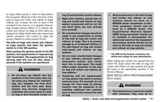 Black plate (83,1)




air bags inflate quickly in order to help protect             bag (CrossCabriolet model) inflates.           .    Work around and on the side air bag
the occupants. Because of this, the force of the                                                                  and curtain and rollover air bag
side air bags and curtain and rollover air bags           .   Right after inflation, several side air
                                                              bag and curtain and rollover air bag                systems should be done by a
inflating can increase the risk of injury if the                                                                  NISSAN dealer. Installation of elec-
occupant is too close to, or is against, these air            system components will be hot. Do
                                                              not touch them; you may severely                    trical equipment should also be
bag modules during inflation. In a rollover, the                                                                  done by a NISSAN dealer. The
curtain and rollover air bags on both sides are               burn yourself.
                                                                                                                  Supplemental Restraint System
designed to inflate. Under both side-impact and           .   No unauthorized changes should be
                                                                                                                  (SRS) wiring harnesses* should not
rollover situations, the curtain air bags will                made to any components or wiring
                                                                                                                  be modified or disconnected. Un-
remain inflated for a short period of time.                   of this side air bag and curtain and
                                                                                                                  authorized electrical test equipment
The side air bags and curtain and rollover                    rollover air bags. This is to prevent
                                                                                                                  and probing devices should not be
air bags operate only when the ignition                       damage to or accidental inflation of
                                                                                                                  used on the side air bag and curtain
switch is in the ON position.                                 the side-impact air bag and curtain
                                                                                                                  and rollover air bag systems.
                                                              side-impact and rollover air bag
After pushing the ignition switch to the ON                   systems.
position, the supplemental air bag warning                                                               *       The SRS wiring harness connectors are
light illuminates. The supplemental air bag               .   Do not make unauthorized changes                   yellow and orange for easy identification.
warning light will turn off after about 7                     to your vehicle’s electrical system,
                                                              suspension system, door panel,             When selling your vehicle, we request that you
seconds if the systems are operational.                                                                  inform the buyer about the side air bag and
                                                              door trim, or side panel. This could
                                                              affect proper operation of the side        curtain and rollover air bag systems and guide
                   WARNING                                    air bag and curtain and rollover air       the buyer to the appropriate sections in this
                                                              bag systems.                               Owner’s Manual.
 .   Do not place any objects near the                    .   Tampering with the supplemental            SEAT BELTS WITH PRETENSIONERS
     seatback of the front seats. Also, do                    air bag system may result in serious       (front seats) GUID-3B87B5A0-4336-4C99-89BF-22D756A42161
     not place any objects (an umbrella,                      personal injury. For example, do not
     bag, etc.) between the front door                        change the front seats by placing
     finisher and the front seat. Such                        material near the seatbacks or by
                                                                                                                               WARNING
     objects may become dangerous                             installing additional trim material,
     projectiles and cause injury if a side                                                                  .    The pretensioners cannot be reused
                                                              such as seat covers, around the side
     air bag or door-mounted curtain air                                                                          after activation. They must be re-
                                                              air bag.
                                                                                  Safety — Seats, seat belts and supplemental restraint system           1-61


                                                     [ Edit: 2011/ 7/ 18 Model: Z51-D ]
 