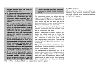 Black plate (84,1)




     placed together with the retractor                Service Manual. Incorrect disposal                  by a NISSAN dealer.
     and buckle as a unit.                             procedures could cause personal                     When selling your vehicle, we request that you
 .   If the vehicle becomes involved in a              injury.                                             inform the buyer about the pretensioner system
     collision but a pretensioner is not                                                                   and guide the buyer to the appropriate sections
     activated, be sure to have the pre-         The pretensioner system may activate with the             in this Owner’s Manual.
     tensioner system checked and, if            supplemental air bag system in certain types of
     necessary, replaced by a NISSAN             collisions. Working with the seat belt retractor, it
     dealer.                                     helps tighten the seat belt when the vehicle
                                                 becomes involved in certain types of collisions,
 .   No unauthorized changes should be
                                                 helping to restrain front seat occupants.
     made to any components or wiring
     of the pretensioner system. This is         The pretensioner is encased with the seat belt
     to prevent damage to or accidental          retractor. These seat belts are used the same
     activation of the pretensioners.            way as conventional seat belts.
     Tampering with the pretensioner             When a pretensioner activates, smoke is re-
     system may result in serious perso-         leased and a loud noise may be heard. The
     nal injury.                                 smoke is not harmful and does not indicate a
 .   Work around and on the preten-              fire. Care should be taken not to inhale it, as it
     sioner system should be done by a           may cause irritation and choking. Those with a
     NISSAN dealer. Installation of elec-        history of a breathing condition should get fresh
     trical equipment should also be             air promptly.
     done by a NISSAN dealer. Un-                After pretensioner activation, load limiters allow
     authorized electrical test equipment        the seat belt to release webbing (if necessary) to
     and probing devices should not be           reduce forces against the chest.
     used on the pretensioner system.            The supplemental air bag warning light               is
 .   If you need to dispose of a preten-         used to indicate malfunctions in the pretensioner
     sioner or scrap the vehicle, contact a      system. (See “Supplemental air bag warning
     NISSAN dealer. Correct preten-              light” later in this section for more details.) If the
     sioner disposal procedures are set          supplemental air bag warning light indicates
     forth in the appropriate NISSAN             there is a malfunction, have the system checked
1-62 Safety — Seats, seat belts and supplemental restraint system


                                              [ Edit: 2011/ 7/ 18 Model: Z51-D ]
 