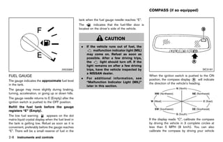 Black plate (96,1)




                                                                                                             COMPASS (if so equipped)
                                                                                                                            GUID-56AB49A5-E009-4FD9-864E-78F14A1329E1

                                                          tank when the fuel gauge needle reaches “E”.
                                                          The       indicates that the fuel-filler door is
                                                          located on the driver’s side of the vehicle.


                                                                             CAUTION
                                                            .   If the vehicle runs out of fuel, the
                                                                     malfunction indicator light (MIL)
                                                                may come on. Refuel as soon as
                                                                possible. After a few driving trips,
                                                                the      light should turn off. If the
                                                                light remains on after a few driving
                                          JVI0338X              trips, have the vehicle inspected by                                                      SIC3181
                                                                a NISSAN dealer.
FUEL GAUGE                                                                                                   When the ignition switch is pushed to the ON
         GUID-7C88D297-60D4-4310-84BB-E1EC1735E409          .   For additional information, see              position, the compass display * will indicate
                                                                                                                                               B
The gauge indicates the approximate fuel level                  “Malfunction Indicator Light (MIL)”
in the tank.                                                                                                 the direction of the vehicle’s heading.
                                                                later in this section.
The gauge may move slightly during braking,
turning, acceleration, or going up or down hills.
The gauge needle returns to E (Empty) after the
ignition switch is pushed to the OFF position.
Refill the fuel tank before the gauge
registers “E” (Empty).
                                                                                                                                                        NOS1741
The low fuel warning          appears on the dot
matrix liquid crystal display when the fuel level in                                                         If the display reads “C”, calibrate the compass
the tank is getting low. Refuel as soon as it is                                                             by driving the vehicle in 3 complete circles at
convenient, preferably before the gauge reaches                                                              less than 5 MPH (8 km/h). You can also
“E”. There will be a small reserve of fuel in the                                                            calibrate the compass by driving your vehicle

2-8   Instruments and controls



                                                       [ Edit: 2011/ 7/ 18 Model: Z51-D ]
 