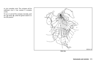 Black plate (97,1)




on your everyday route. The compass will be
calibrated once it has tracked 3 complete
circles.
To turn on and off the compass manually, push
the     switch * while the ignition switch is in
               A
the ON position.




                                                                                                                         SIC0611B
                                                                                        Zone map




                                                                                                      Instruments and controls 2-9


                                                   [ Edit: 2011/ 7/ 18 Model: Z51-D ]
 