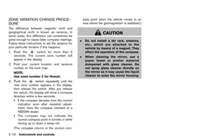 Black plate (98,1)




ZONE VARIATION CHANGE PROCE-                                   pass point when the vehicle moves to an
DURE                                                           area where the geomagnetism is stabilized.)
          GUID-0E831674-32EA-49CF-AB30-0F9EEEB78E33
The difference between magnetic north and
geographical north is known as variance. In                                  CAUTION
some areas, this difference can sometimes be
great enough to cause false compass readings.              .    Do not install a ski rack, antenna,
Follow these instructions to set the variance for               etc., which are attached to the
your particular location if this happens:                       vehicle by means of a magnet. They
1. Push the         switch for more than 3                      affect the operation of the compass.
   seconds. The current zone number will                   .    When cleaning the mirror, use a
   appear in the display.                                       paper towel or similar material
2. Find your current location and variance                      dampened with glass cleaner. Do
   number on the zone map.                                      not spray glass cleaner directly on
    NOTE:                                                       the mirror as it may cause the liquid
    Use zone number 5 for Hawaii.                               cleaner to enter the mirror housing.
3. Push the         switch repeatedly until the
   new zone number appears in the display,
   then release the switch. After you release
   the switch, the display will show a compass
   direction within a few seconds.
   . If the compass deviates from the correct
      indication soon after repeated adjust-
      ment, have the compass checked at a
      NISSAN dealer.
   . The compass may not indicate the
      correct compass point in tunnels or while
      driving up or down a steep hill.
    (The compass returns to the correct com-

2-10 Instruments and controls


                                                      [ Edit: 2011/ 7/ 18 Model: Z51-D ]
 