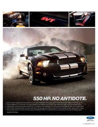 550 HP. NO ANTIDOTE.
With a supercharged and intercooled 5.4L 32-valve V8 engine, this snake does its own charming. Unless, of course, you’re
lined up against it on the track. The most powerful and responsive GT500® ever features a cast-aluminum engine block
and produces 550 horsepower and 510 lb.-ft. of torque. The available SVT Performance Package delivers a 3.73:1 gear ratio
with limited-slip differential; exclusive front and rear springs, rear shocks and shift knob; Shelby stripes; spoiler with unique
Gurney flap; and much more. In every way, the Shelby GT500™ is a performance icon worthy of the Carroll Shelby name.
Shelby GT500. Black.




                                                                                                                               2012 MUSTANG ford.com
 