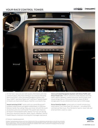 YOUR RACE CONTROL TOWER.




     On the track, races are won with quality information and clear                                                 Voice-activated Navigation System1 with Sirius Traffic and
                                                                                                                                       1,4
     communication. They have nothing on you and your Mustang.                                                      Sirius Travel Link. The 8" LCD touch screen displays real-time
     With Ford SYNC,®1 voice-activated Navigation System with                                                       traffic reports. Weather. Lowest fuel prices. Sports scores. And
     Sirius Traffic™ and Sirius Travel Link™1 and Sirius® Satellite Radio1                                          movie listings. Bonus: This system also has nearly 10 GB of
     on board, you have everything you need for a successful trip.                                                  storage space for your photos and music (up to 2,400 songs).

     Award-winning SYNC1,2 works with your paired Bluetooth ® -                                                     Sirius Satellite Radio 1 comes with a 6-month introductory
     enabled mobile phone and digital media player or USB drive.                                                    subscription.5 Surf more than 130 channels – including 100%
     Delivers hands-free calling. Plays your music. All with the touch                                              commercial-free music. Plus the best of sports, news, talk and
     of a button and voice commands.3 The system also features                                                      entertainment, coast-to-coast.
     911 Assist.™ Personalized traffic reports.3 Turn-by-turn driving
     directions.3 Business searches. News. Sports. Weather.3 Vehicle
     Health Reports. And even incoming text messages read aloud.


GT Premium. Available equipment.
1
    Available. 2 Driving while distracted can result in loss of vehicle control. Only use mobile phones and other devices, even with voice commands,
    when it is safe to do so. 3 These SYNC services not available with optional Navigation System. Traffic reports available in select markets.
    See your dealer for details. 4Turn-by-turn directions and traffic alerts available in select markets. Standard text messaging and data rates apply.
    5
      Subscription required after introductory 6 months expire.                                                                                                       2012 MUSTANG ford.com
 