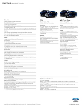MUSTANG Standard Features




 Mechanical                                                                                                   V6                                              V6 Premium
 4-wheel disc Anti-Lock Brake System (ABS)                                                                    Equipment Group 100A                            Equipment Group 200A
 All-speed traction control                                                                                   Includes all standard features, plus:           Includes select V6 features, plus:
 Coil-over strut front suspension
                                                                                                              Mechanical                                      Seating
 Coil spring 3-link solid-axle rear suspension
                                                                                                              3.7L Ti-VCT V6 engine with 305 hp @ 6,500 rpm   6-way power driver’s seat with power lumbar
 Front and rear stabilizer bars                                                                               and 280 lb.-ft. of torque @ 4,250 rpm           Leather-trimmed front bucket seats
 Selectable-effort electronic power-assisted steering (Standard, Comfort, Sport)                              6-speed manual transmission
                                                                                                              2.73:1 gear ratio with limited-slip             Interior
 Seating
                                                                                                              rear differential                               6-gauge cluster with MyColor ® illumination
 4-way manually adjustable driver’s bucket seat with height adjustment
                                                                                                              Tire mobility kit                               Ambient lighting
 2-way manually adjustable front-passenger bucket seat
                                                                                                                                                              Auto-dimming rearview mirror
 50/50 split-fold rear seat (coupe only)                                                                      Exterior
                                                                                                                                                              Bright-aluminum instrument panel, pedal
                                                                                                              17" painted aluminum wheels                     covers, door-sill scuff plates and shift knob
 Interior
                                                                                                              Black power sideview mirrors with integrated    Bright-chrome door speaker surrounds
 4-gauge instrument cluster with chrome accents
                                                                                                              blind spot mirrors
 Air conditioning                                                                                                                                             Ford SYNC® voice-activated, in-vehicle
                                                                                                              Stainless steel dual exhaust tips               connectivity system
 Auxiliary audio input jack
                                                                                                              Vinyl top on convertible                        Leather-wrapped steering wheel with
 Carpeted front floor mats in Charcoal Black
                                                                                                                                                              aluminum spokes
 Cruise control
                                                                                                                                                              Shaker™ 500 Audio System with AM/FM
 Full center floor console with armrest and locking storage                                                                                                   stereo/single-CD player with MP3 capability,
 Ice Blue™ Lighting                                                                                                                                           8 speakers and 500 watts
 Message center                                                                                                                                               Sirius Satellite Radio with 6-month
 Power door locks                                                                                                                                             introductory subscription
 Power windows with one-touch-up/-down feature                                                                                                                Universal garage door opener
 Powerpoints (2)                                                                                                                                              Vinyl door-trim panel inserts
 Premium AM/FM stereo/single-CD audio system                                                                                                                  Exterior
 Sun visors with multipurpose storage system and illuminated vanity mirrors                                                                                   17" machined aluminum wheels
 Tilt steering column                                                                                                                                         with painted pockets

 Exterior
 Complex-reflector halogen headlamps
 Easy Fuel® capless fuel filler
 Rear-window defroster
 Sequential light-emitting diode (LED) taillamps
 Variable-interval windshield wipers

 Safety & Security
 Personal Safety System™ with dual-stage front airbags1
 AdvanceTrac® electronic stability control
 Belt-Minder ® front safety belt reminder
 Front-seat side airbags1
 Illuminated Entry System
 LATCH – Lower Anchors and Tethers for Children                                                               EPA-Estimated Fuel Economy
 MyKey® owner controls feature                                                                                3.7L Ti-VCT V6 engine
                                                                                                              Manual 19 city/29 hwy/22 combined mpg Automatic 19 city/31 hwy2 /23 combined mpg
 Remote Keyless Entry System with integrated keyhead transmitter remotes (2)
                                                                                                              5.0L Ti-VCT V8 engine
 Safety belt restraint system – Manual 3-point shoulder and lap safety belt
                                                                                                              Manual 17 city/26 hwy/20 combined mpg Automatic 18 city/25 hwy/20 combined mpg
 system for all seating positions
                                                                                                              5.0L Hi-Po Ti-VCT V8 engine
 SecuriLock® Passive Anti-Theft System
                                                                                                              Manual 17 city/26 hwy/20 combined mpg
 SOS Post-Crash Alert System™
                                                                                                              5.4L DOHC V8 engine
 Tire Pressure Monitoring System (excludes spare)                                                             Manual 15 city/23 hwy/17 combined mpg




 1
     Always wear your safety belt and secure children in the rear seat. 2Coupe only. 30 mpg hwy for convertible.                                                                       2012 MUSTANG ford.com
 
