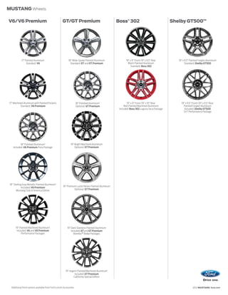 MUSTANG Wheels

V6/V6 Premium                                             GT/GT Premium                                 Boss® 302                                 Shelby GT500™




                17" Painted Aluminum                            18" Wide-Spoke Painted Aluminum                19" x 9" Front/19" x 9.5" Rear        19" x 9.5" Painted Forged-Aluminum
                     Standard: V6                                 Standard: GT and GT Premium                    Black-Painted Aluminum                    Standard: Shelby GT500
                                                                                                                    Standard: Boss 302




17" Machined Aluminum with Painted Pockets                                18" Polished Aluminum1                19" x 9" Front/19" x 10" Rear          19" x 9.5" Front/20" x 9.5" Rear
          Standard: V6 Premium                                            Optional: GT Premium               Red-Painted Machined Aluminum               Painted Forged-Aluminum
                                                                                                         Included: Boss 302 Laguna Seca Package           Included: Shelby GT500
                                                                                                                                                         SVT Performance Package




              18" Polished Aluminum1                               19" Bright Machined Aluminum
       Included: V6 Premium Pony Package                               Optional: GT Premium




 18" Sterling Gray Metallic-Painted Aluminum1
            Included: V6 Premium                           19" Premium Luster Nickel-Painted Aluminum
       Mustang Club of America Edition                               Optional: GT Premium




          19" Painted Machined Aluminum1                       19" Dark Stainless-Painted Aluminum
           Included: V6 and V6 Premium                             Included: GT and GT Premium
               Performance Packages                                   Brembo™ Brake Packages




                                                             19" Argent-Painted Machined Aluminum1
                                                                      Included: GT Premium
                                                                     California Special Edition


  1
      Additional finish options available from Ford Custom Accessories.                                                                                           2012 MUSTANG ford.com
 