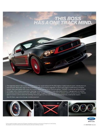 THIS BOSS
                                                                         HAS A ONE TRACK MIND.




     The legendary Boss® 302 is back. And with a 444-hp, quad-exhaust Hi-Po 302 engine, it really loves its work. Literally born on
     the racetrack, Boss 302 Laguna Seca overflows with performance upgrades. It starts with engine modifications and goes
     forever. Rear seat delete with cross-car X-brace. Brake cooling ducts. Front air splitter.1 TORSEN® limited-slip differential with
     3.73:1 gear ratio. Unique suspension, steering, tuning and calibration. 5-way adjustable shocks. 3-gauge pack to monitor
     fluid temps and performance stats. RECARO ® seats. Staggered, painted aluminum wheels with R-compound tires. The list
     goes on and on, and so does the winning. Once you get it on the track, like any outstanding boss, it demands respect.
     Boss 302. Black. Laguna Seca Package. Available equipment.




1
    Front air splitter included in Laguna Seca Package is intended for racetrack use only and is not legal for on-street driving.
    May degrade crash performance and void vehicle warranty. Must be installed by customer.                                         2012 MUSTANG ford.com
 