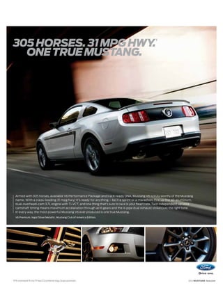 1
305 HORSES. 31 MPG HWY.
  ONE TRUE MUSTANG.




     Armed with 305 horses, available V6 Performance Package and track-ready DNA, Mustang V6 is truly worthy of the Mustang
     name. With a class-leading 31 mpg hwy,1 it’s ready for anything – be it a sprint or a marathon. Fire up the all-aluminum,
     dual-overhead-cam 3.7L engine with Ti-VCT, and one thing that’s sure to race is your heart rate. Twin independent variable
     camshaft timing means maximum acceleration through all 6 gears and the X-pipe dual exhaust strikes just the right tone.
     In every way, the most powerful Mustang V6 ever produced is one true Mustang.
     V6 Premium. Ingot Silver Metallic. Mustang Club of America Edition.




1
    EPA-estimated 19 city/31 hwy/23 combined mpg, Coupe automatic.                                                         2012 MUSTANG ford.com
 
