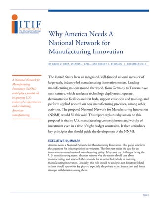 Why America Needs A
                             National Network for
                             Manufacturing Innovation
                             BY DAVID M. HART, STEPHEN J. EZELL, AND ROBERT D. ATKINSON              |   DECEMBER 2012




                             The United States lacks an integrated, well-funded national network of
A National Network for
Manufacturing
                             large-scale, industry-led manufacturing innovation centers. Leading
Innovation (NNMI)            manufacturing nations around the world, from Germany to Taiwan, have
could play a pivotal role    such centers, which accelerate technology deployment, operate
in spurring U.S.             demonstration facilities and test beds, support education and training, and
industrial competitiveness
                             perform applied research on new manufacturing processes, among other
and revitalizing
American                     activities. The proposed National Network for Manufacturing Innovation
manufacturing.               (NNMI) would fill this void. This report explains why action on this
                             proposal is vital to U.S. manufacturing competitiveness and worthy of
                             investment even in a time of tight budget constraints. It then articulates
                             key principles that should guide the development of the NNMI.

                             EXECUTIVE SUMMARY
                             America needs a National Network for Manufacturing Innovation. This paper sets forth
                             the argument for this proposition in two parts. The first part makes the case for an
                             innovation-centered national manufacturing policy. It lays out key challenges facing the
                             U.S. manufacturing sector, advances reasons why the nation should care about
                             manufacturing, and sets forth the rationale for an active federal role in fostering
                             manufacturing innovation. Crucially, this role should be catalytic, not directive; federal
                             actions should spur other key players, especially the private sector, into action and foster
                             stronger collaboration among them.




                                                                                                                       PAGE 1
 
