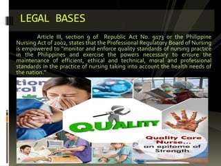 Article III, section 9 of Republic Act No. 9173 or the Philippine
Nursing Act of 2002, states that the Professional Regulatory Board of Nursing
is empowered to “monitor and enforce quality standards of nursing practice
in the Philippines and exercise the powers necessary to ensure the
maintenance of efficient, ethical and technical, moral and professional
standards in the practice of nursing taking into account the health needs of
the nation.”
LEGAL BASES
 