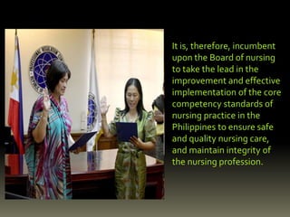 It is, therefore, incumbent
upon the Board of nursing
to take the lead in the
improvement and effective
implementation of the core
competency standards of
nursing practice in the
Philippines to ensure safe
and quality nursing care,
and maintain integrity of
the nursing profession.
 