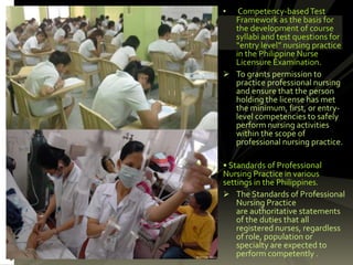 • Competency-basedTest
Framework as the basis for
the development of course
syllabi and test questions for
“entry level” nursing practice
in the Philippine Nurse
Licensure Examination.
 To grants permission to
practice professional nursing
and ensure that the person
holding the license has met
the minimum, first, or entry-
level competencies to safely
perform nursing activities
within the scope of
professional nursing practice.
• Standards of Professional
Nursing Practice in various
settings in the Philippines.
 The Standards of Professional
Nursing Practice
are authoritative statements
of the duties that all
registered nurses, regardless
of role, population or
specialty are expected to
perform competently .
 