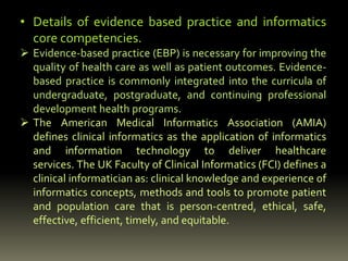 • Details of evidence based practice and informatics
core competencies.
 Evidence-based practice (EBP) is necessary for improving the
quality of health care as well as patient outcomes. Evidence-
based practice is commonly integrated into the curricula of
undergraduate, postgraduate, and continuing professional
development health programs.
 The American Medical Informatics Association (AMIA)
defines clinical informatics as the application of informatics
and information technology to deliver healthcare
services. The UK Faculty of Clinical Informatics (FCI) defines a
clinical informatician as: clinical knowledge and experience of
informatics concepts, methods and tools to promote patient
and population care that is person-centred, ethical, safe,
effective, efficient, timely, and equitable.
 